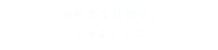 01  お好きな具材を、しゃぶしゃぶ